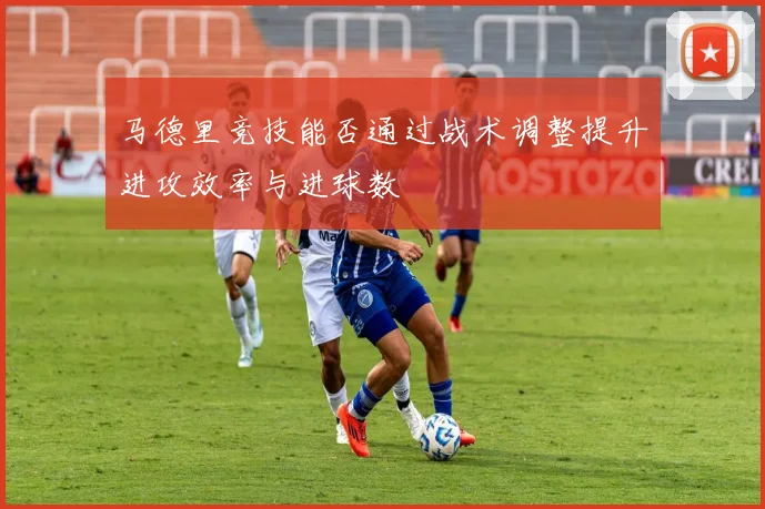 马德里竞技能否通过战术调整提升进攻效率与进球数